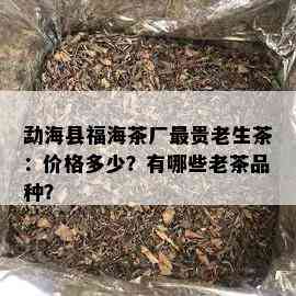 勐海县福海茶厂最贵老生茶：价格多少？有哪些老茶品种？