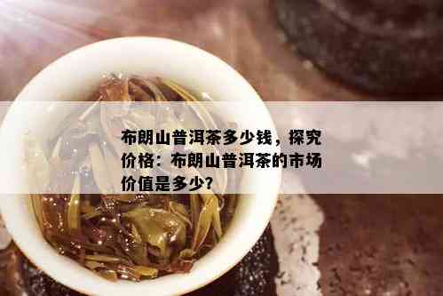 布朗山普洱茶多少钱，探究价格：布朗山普洱茶的市场价值是多少？