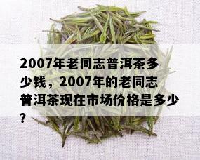 2007年老同志普洱茶多少钱，2007年的老同志普洱茶现在市场价格是多少？