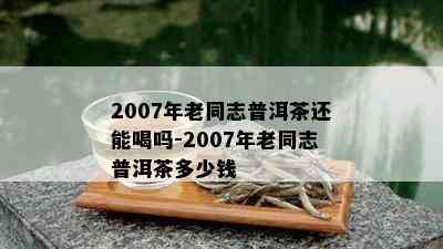 2007年老同志普洱茶还能喝吗-2007年老同志普洱茶多少钱