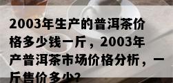 2003年生产的普洱茶价格多少钱一斤，2003年产普洱茶市场价格分析，一斤售价多少？