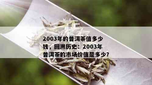 2003年的普洱茶值多少钱，回溯历史：2003年普洱茶的市场价值是多少？