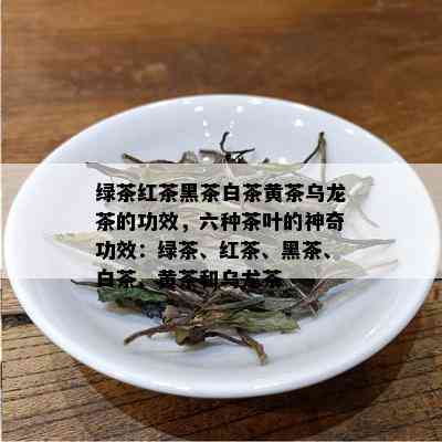 绿茶红茶黑茶白茶黄茶乌龙茶的功效，六种茶叶的神奇功效：绿茶、红茶、黑茶、白茶、黄茶和乌龙茶