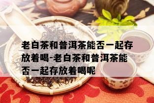 老白茶和普洱茶能否一起存放着喝-老白茶和普洱茶能否一起存放着喝呢