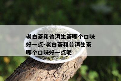 老白茶和普洱生茶哪个口味好一点-老白茶和普洱生茶哪个口味好一点呢