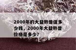 2000年的大益熟普值多少钱，2000年大益熟普价格是多少？