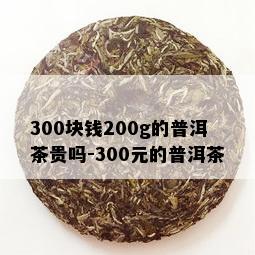 300块钱200g的普洱茶贵吗-300元的普洱茶