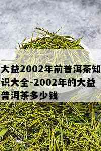 大益2002年前普洱茶知识大全-2002年的大益普洱茶多少钱