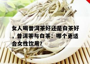 女人喝普洱茶好还是白茶好，普洱茶与白茶：哪个更适合女性饮用？