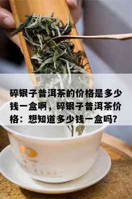 碎银子普洱茶的价格是多少钱一盒啊，碎银子普洱茶价格：想知道多少钱一盒吗？