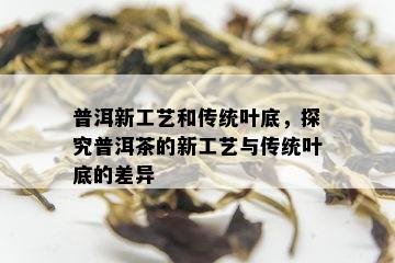 普洱新工艺和传统叶底，探究普洱茶的新工艺与传统叶底的差异