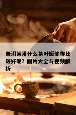 普洱茶用什么茶叶罐储存比较好呢？图片大全与视频解析