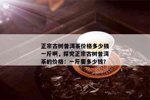 正宗古树普洱茶价格多少钱一斤啊，探究正宗古树普洱茶的价格：一斤要多少钱？