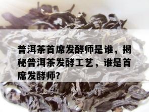 普洱茶首席发酵师是谁，揭秘普洱茶发酵工艺，谁是首席发酵师？