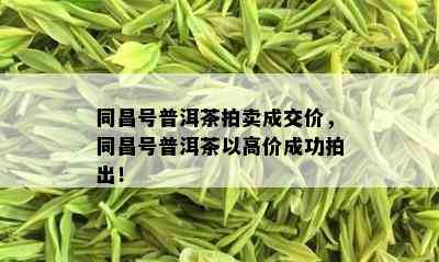 同昌号普洱茶拍卖成交价，同昌号普洱茶以高价成功拍出！