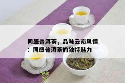 同盛普洱茶，品味云南风情：同盛普洱茶的独特魅力