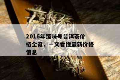 2016年臻味号普洱茶价格全览，一文看懂最新价格信息