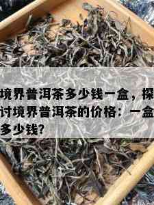 境界普洱茶多少钱一盒，探讨境界普洱茶的价格：一盒多少钱？