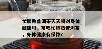 忙肺熟普洱茶天天喝对身体健康吗，常喝忙肺熟普洱茶，身体健康有保障？