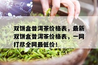 双饼盒普洱茶价格表，最新双饼盒普洱茶价格表，一网打尽全网更低价！