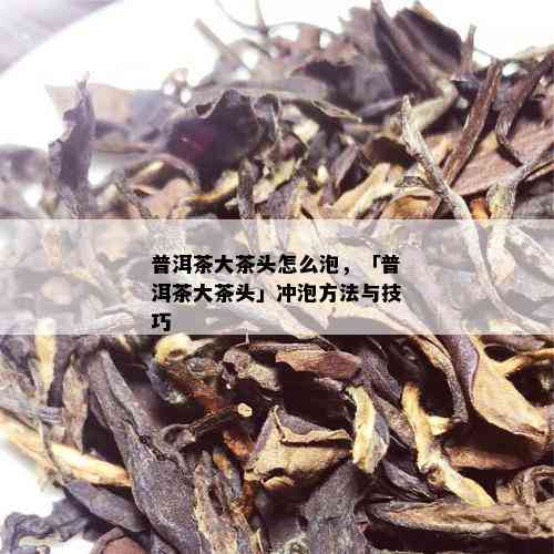 普洱茶大茶头怎么泡，「普洱茶大茶头」冲泡方法与技巧