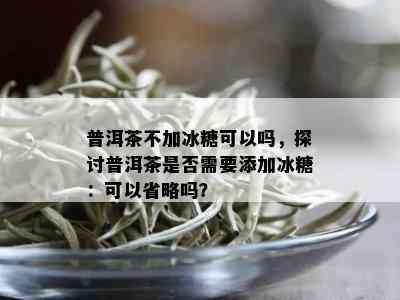 普洱茶不加冰糖可以吗，探讨普洱茶是否需要添加冰糖：可以省略吗？