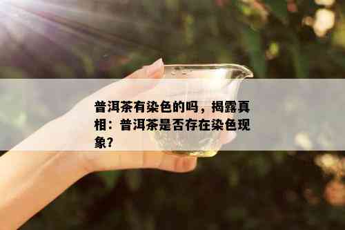 普洱茶有染色的吗，揭露真相：普洱茶是否存在染色现象？