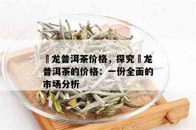 犇龙普洱茶价格，探究犇龙普洱茶的价格：一份全面的市场分析