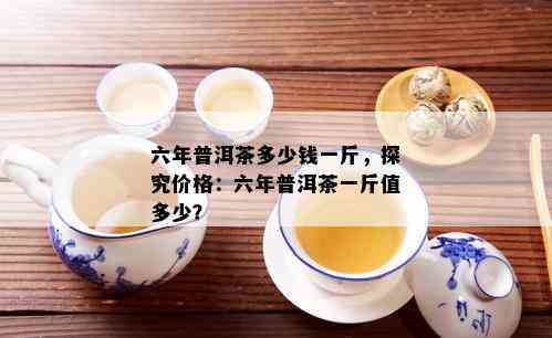 六年普洱茶多少钱一斤，探究价格：六年普洱茶一斤值多少？