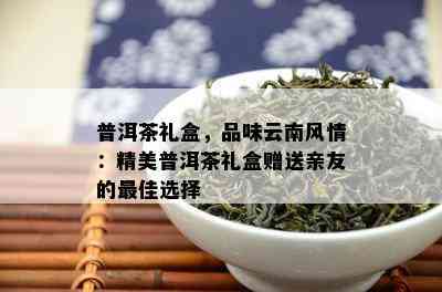 普洱茶礼盒，品味云南风情：精美普洱茶礼盒赠送亲友的更佳选择