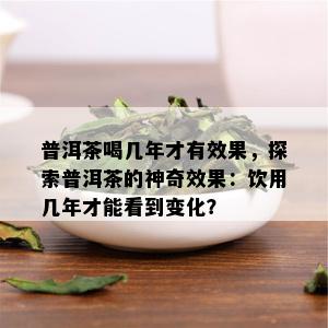 普洱茶喝几年才有效果，探索普洱茶的神奇效果：饮用几年才能看到变化？