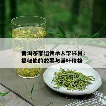 普洱茶非遗传承人李兴昌：揭秘他的故事与茶叶价格