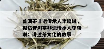 普洱茶非遗传承人李晓琳，探访普洱茶非遗传承人李晓琳：讲述茶文化的故事