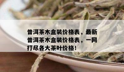 普洱茶木盒装价格表，最新普洱茶木盒装价格表，一网打尽各大茶叶价格！