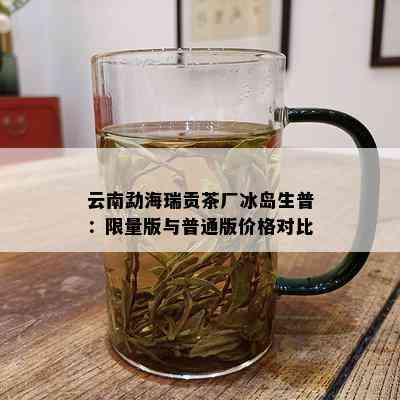 云南勐海瑞贡茶厂冰岛生普： *** 版与普通版价格对比