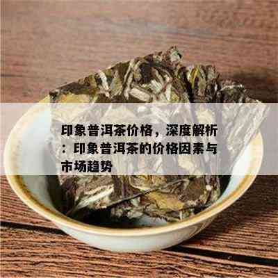 印象普洱茶价格，深度解析：印象普洱茶的价格因素与市场趋势