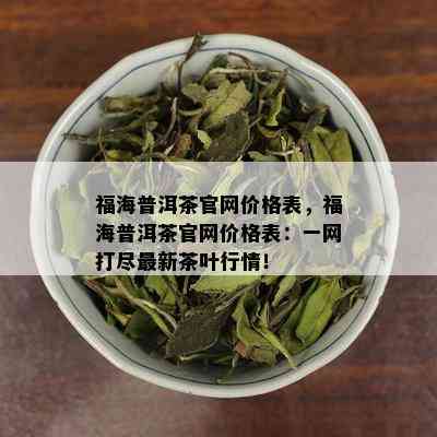 福海普洱茶官网价格表，福海普洱茶官网价格表：一网打尽最新茶叶行情！