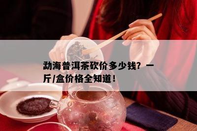 勐海普洱茶砍价多少钱？一斤/盒价格全知道！