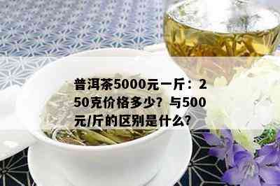 普洱茶5000元一斤：250克价格多少？与500元/斤的区别是什么？