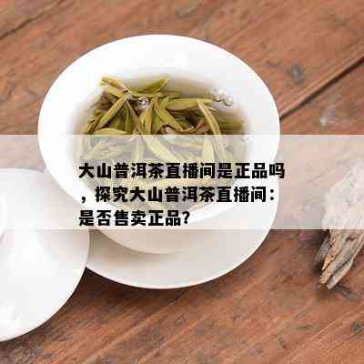 大山普洱茶直播间是正品吗，探究大山普洱茶直播间：是否售卖正品？