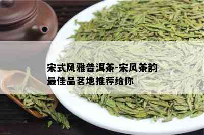 宋式风雅普洱茶-宋风茶韵更佳品茗地推荐给你