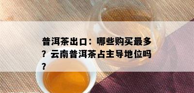 普洱茶出口：哪些购买最多？云南普洱茶占主导地位吗？