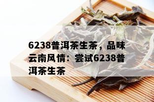 6238普洱茶生茶，品味云南风情：尝试6238普洱茶生茶