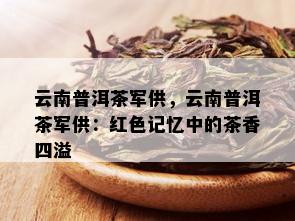 云南普洱茶军供，云南普洱茶军供：红色记忆中的茶香四溢