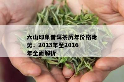 六山印象普洱茶历年价格走势：2013年至2016年全面解析