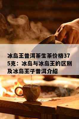 冰岛王普洱茶生茶价格375克：冰岛与冰岛王的区别及冰岛王子普洱介绍