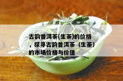 古韵普洱茶(生茶)的价格，探寻古韵普洱茶（生茶）的市场价格与价值