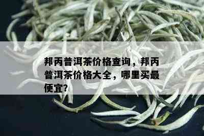 邦丙普洱茶价格查询，邦丙普洱茶价格大全，哪里买更便宜？