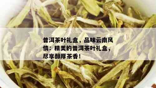 普洱茶叶礼盒，品味云南风情：精美的普洱茶叶礼盒，尽享醇厚茶香！