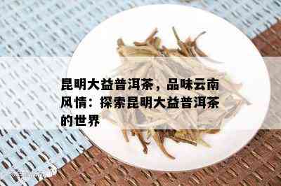 昆明大益普洱茶，品味云南风情：探索昆明大益普洱茶的世界